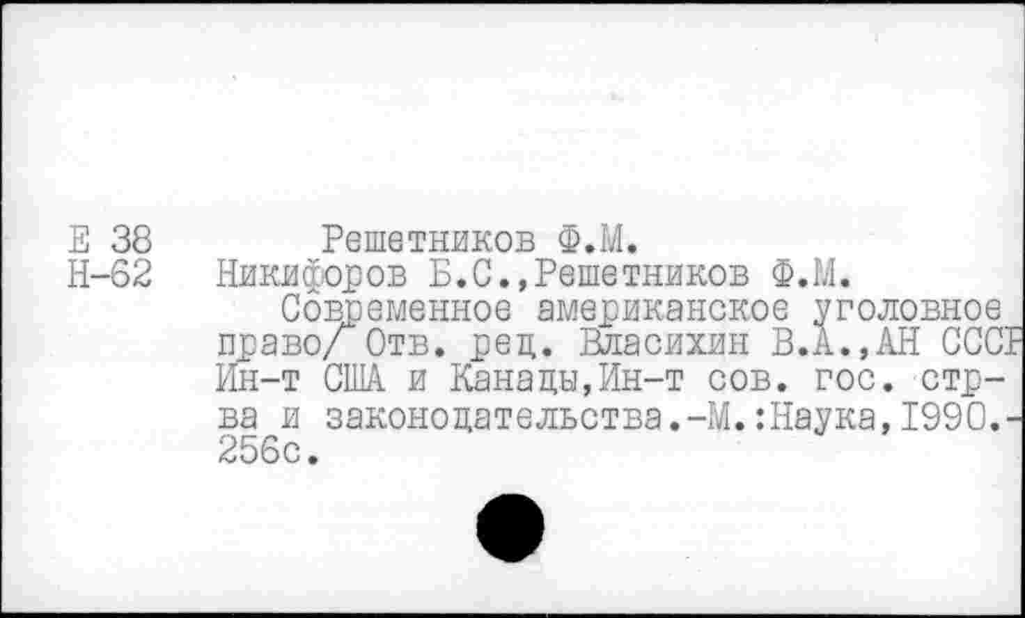 ﻿Е 38 Решетников Ф.М.
Н-62 Никифоров Б.С.,Решетников Ф.М.
Современное американское уголовное право/ Отв. ред. Власихин В.А.,АН СССГ Ин-т США и Канады,Ин-т сов. гос. стр-ва и законодательства.-М.:Наука, 1990.-256с.